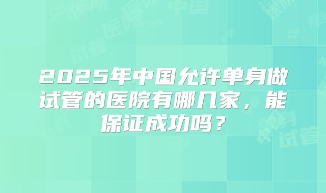 2025年中国允许单身做试管的医院有哪几家,能保证成功吗?