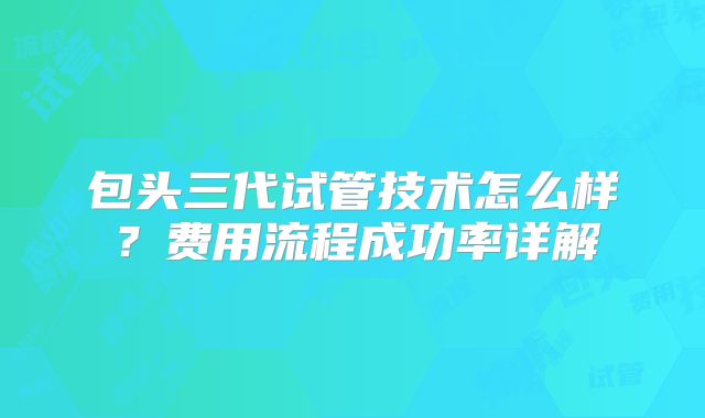 包头三代试管技术怎么样？费用流程成功率详解