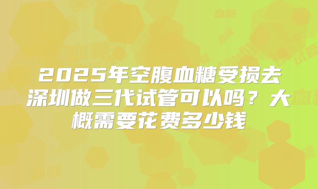 2025年空腹血糖受损去深圳做三代试管可以吗?大概需要花费多少钱