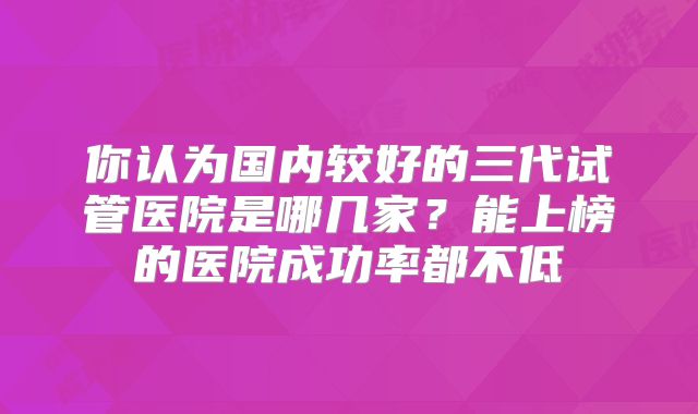 你认为国内较好的三代试管医院是哪几家?能上榜的医院成功率都不低