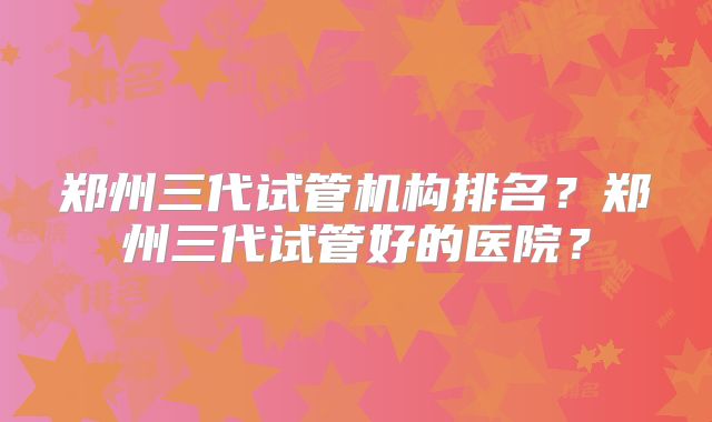 郑州三代试管机构排名?郑州三代试管好的医院?