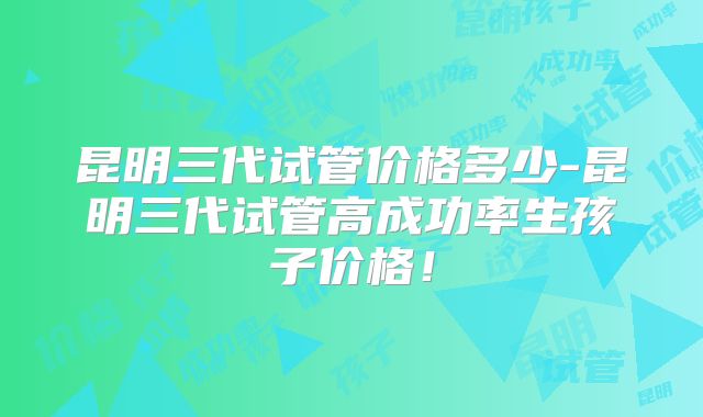 昆明三代试管价格多少-昆明三代试管高成功率生孩子价格！