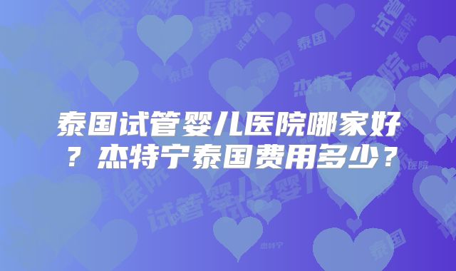 泰国试管婴儿医院哪家好？杰特宁泰国费用多少？