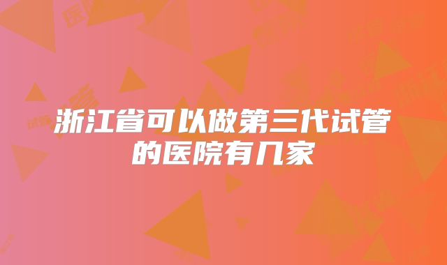 浙江省可以做第三代试管的医院有几家