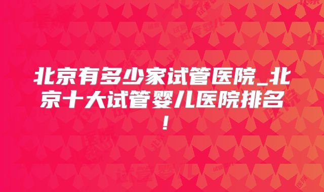北京有多少家试管医院_北京十大试管婴儿医院排名!