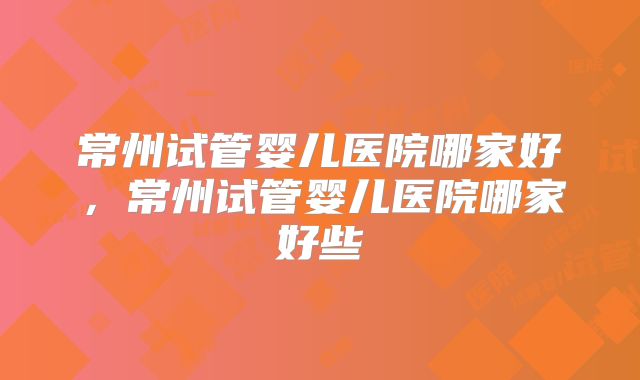 常州试管婴儿医院哪家好，常州试管婴儿医院哪家好些