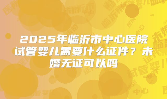 2025年临沂市中心医院试管婴儿需要什么证件？未婚无证可以吗
