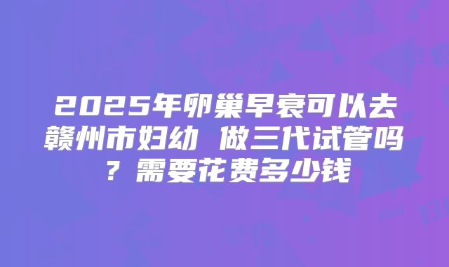2025年卵巢早衰可以去赣州市妇幼 做三代试管吗？需要花费多少钱