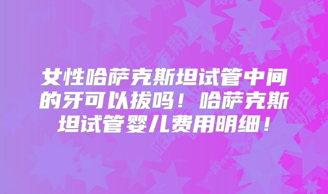 女性哈萨克斯坦试管中间的牙可以拔吗!哈萨克斯坦试管婴儿费用明细!