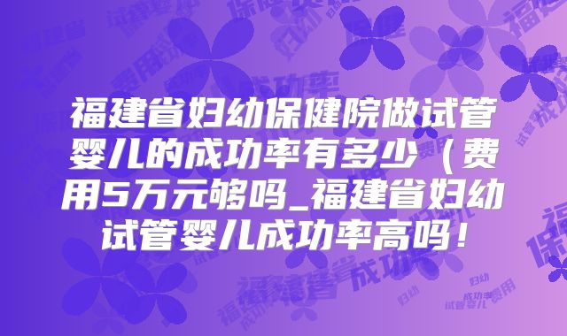 福建省妇幼保健院做试管婴儿的成功率有多少（费用5万元够吗_福建省妇幼试管婴儿成功率高吗！