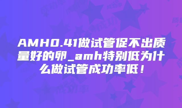 AMH0.41做试管促不出质量好的卵_amh特别低为什么做试管成功率低！