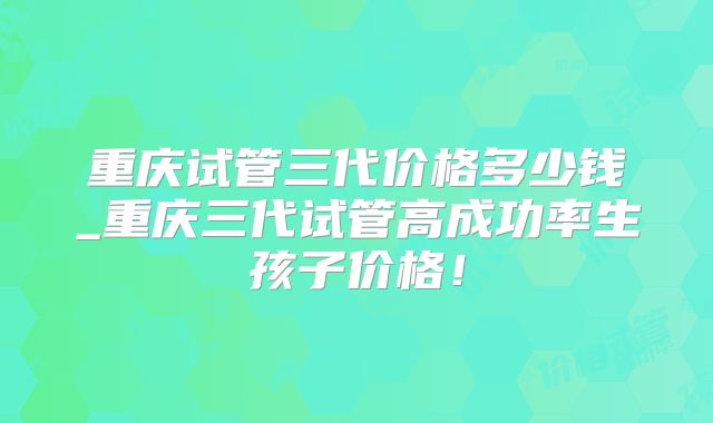 重庆试管三代价格多少钱_重庆三代试管高成功率生孩子价格！