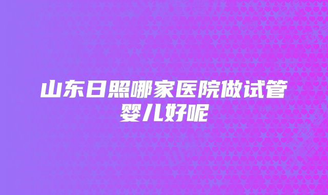 山东日照哪家医院做试管婴儿好呢