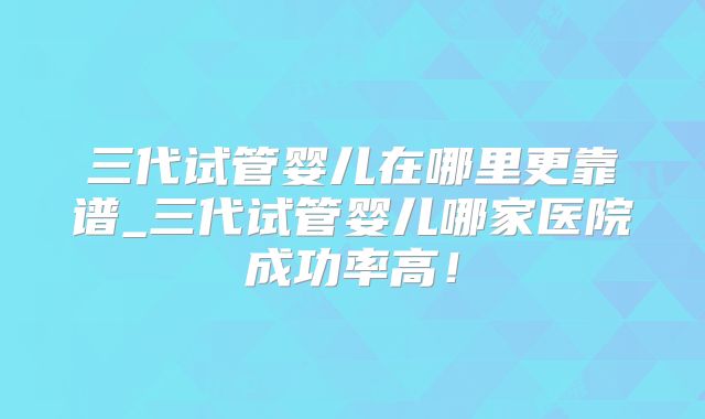 三代试管婴儿在哪里更靠谱_三代试管婴儿哪家医院成功率高！