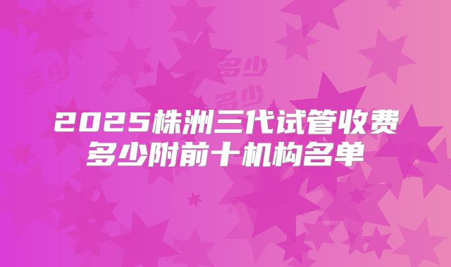 2025株洲三代试管收费多少附前十机构名单