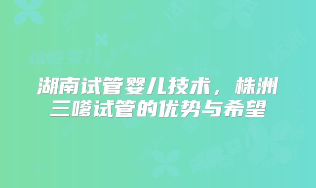 湖南试管婴儿技术，株洲三嗲试管的优势与希望