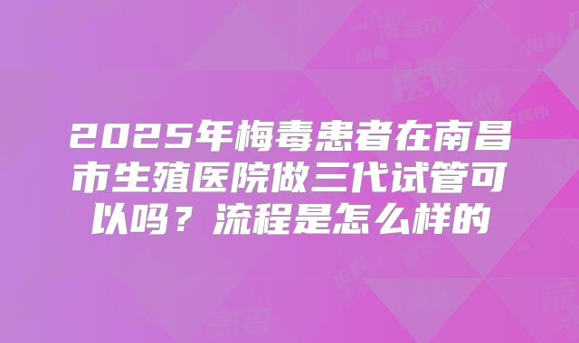 2025年梅毒患者在南昌市生殖医院做三代试管可以吗？流程是怎么样的