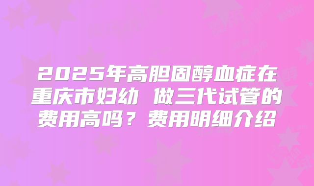 2025年高胆固醇血症在重庆市妇幼 做三代试管的费用高吗?费用明细介绍