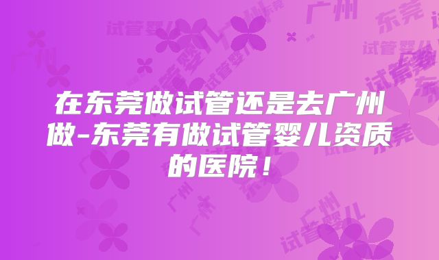 在东莞做试管还是去广州做-东莞有做试管婴儿资质的医院!