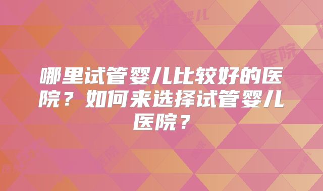 哪里试管婴儿比较好的医院?如何来选择试管婴儿医院?