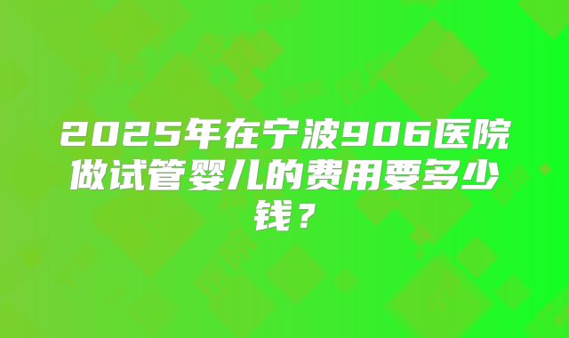 2025年在宁波906医院做试管婴儿的费用要多少钱?