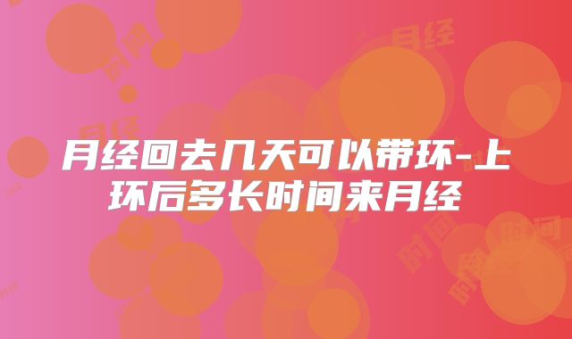 月经回去几天可以带环-上环后多长时间来月经