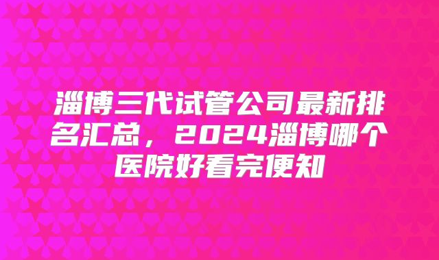 淄博三代试管公司最新排名汇总，2024淄博哪个医院好看完便知