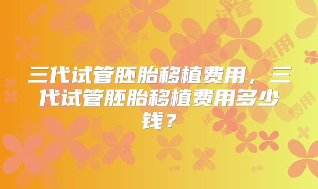 三代试管胚胎移植费用，三代试管胚胎移植费用多少钱？