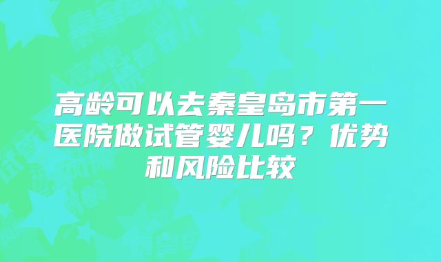 高龄可以去秦皇岛市第一医院做试管婴儿吗?优势和风险比较