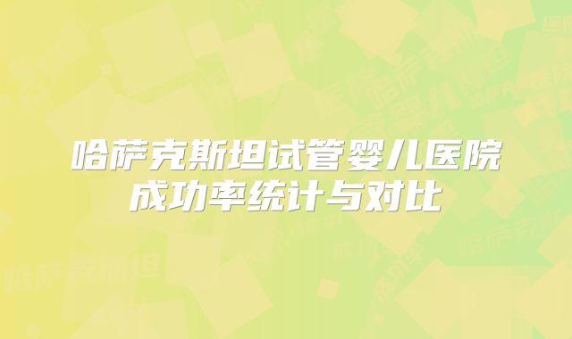 哈萨克斯坦试管婴儿医院成功率统计与对比