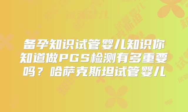 备孕知识试管婴儿知识你知道做PGS检测有多重要吗？哈萨克斯坦试管婴儿