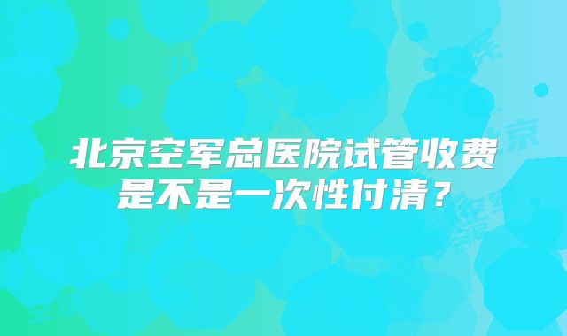 北京空军总医院试管收费是不是一次性付清？