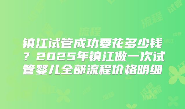 镇江试管成功要花多少钱？2025年镇江做一次试管婴儿全部流程价格明细