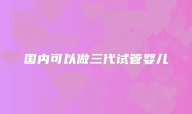 国内可以做三代试管婴儿