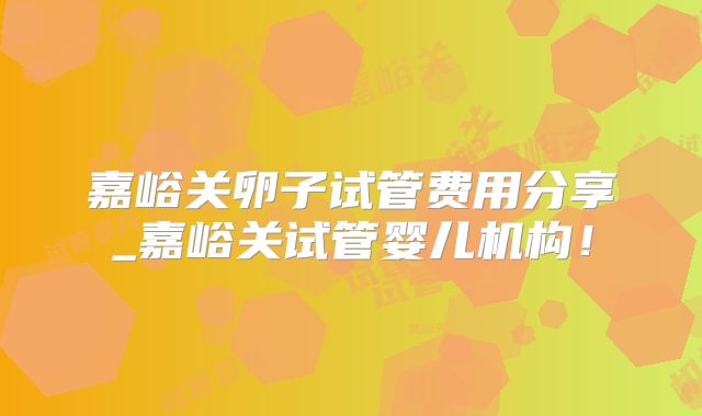 嘉峪关卵子试管费用分享_嘉峪关试管婴儿机构!