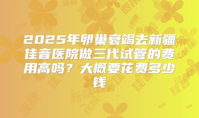 2025年卵巢衰竭去新疆佳音医院做三代试管的费用高吗？大概要花费多少钱