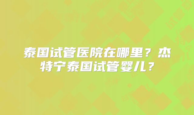 泰国试管医院在哪里？杰特宁泰国试管婴儿？