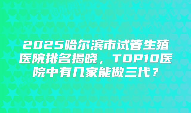 2025哈尔滨市试管生殖医院排名揭晓,TOP10医院中有几家能做三代?