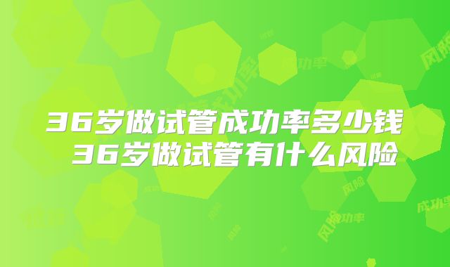 36岁做试管成功率多少钱 36岁做试管有什么风险