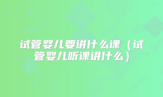 试管婴儿要讲什么课(试管婴儿听课讲什么)