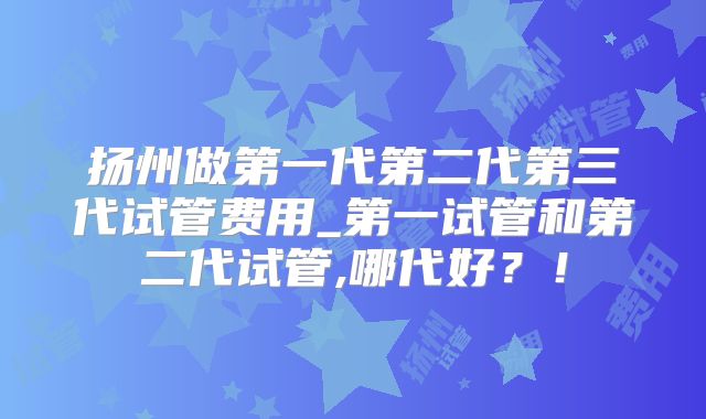 扬州做第一代第二代第三代试管费用_第一试管和第二代试管,哪代好？！