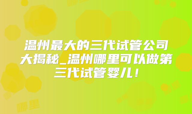 温州最大的三代试管公司大揭秘_温州哪里可以做第三代试管婴儿！