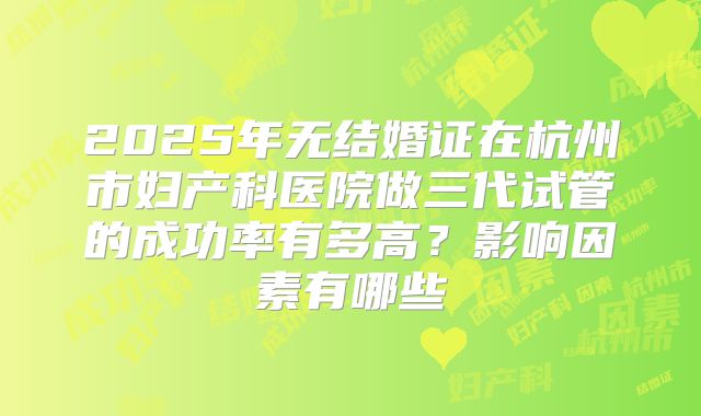 2025年无结婚证在杭州市妇产科医院做三代试管的成功率有多高?影响因素有哪些