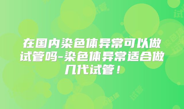 在国内染色体异常可以做试管吗-染色体异常适合做几代试管！