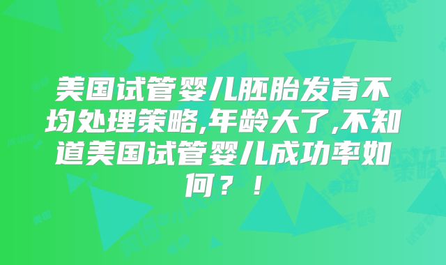 美国试管婴儿胚胎发育不均处理策略,年龄大了,不知道美国试管婴儿成功率如何？！