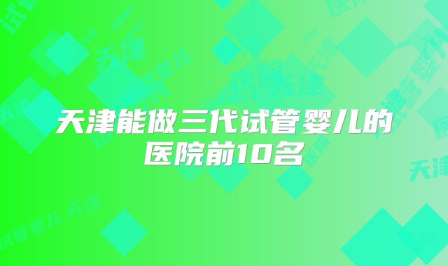 天津能做三代试管婴儿的医院前10名