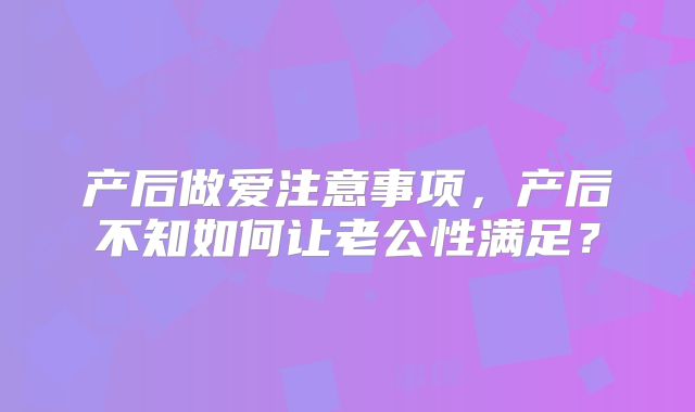 产后做爱注意事项，产后不知如何让老公性满足？