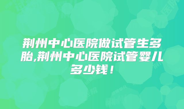 荆州中心医院做试管生多胎,荆州中心医院试管婴儿多少钱！