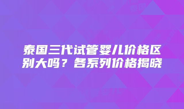 泰国三代试管婴儿价格区别大吗?各系列价格揭晓
