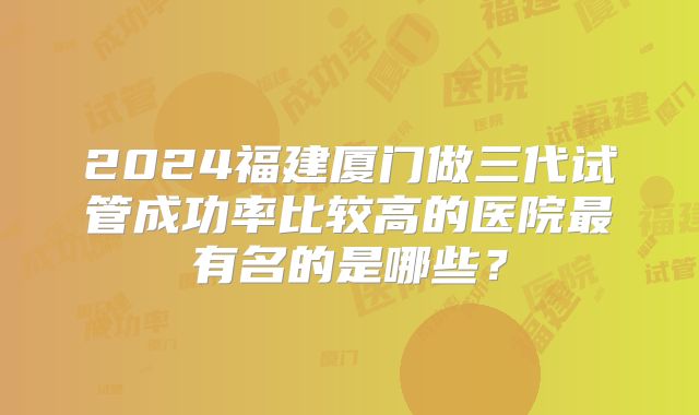 2024福建厦门做三代试管成功率比较高的医院最有名的是哪些？